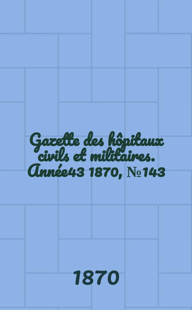 Gazette des hôpitaux civils et militaires. Année43 1870, №143