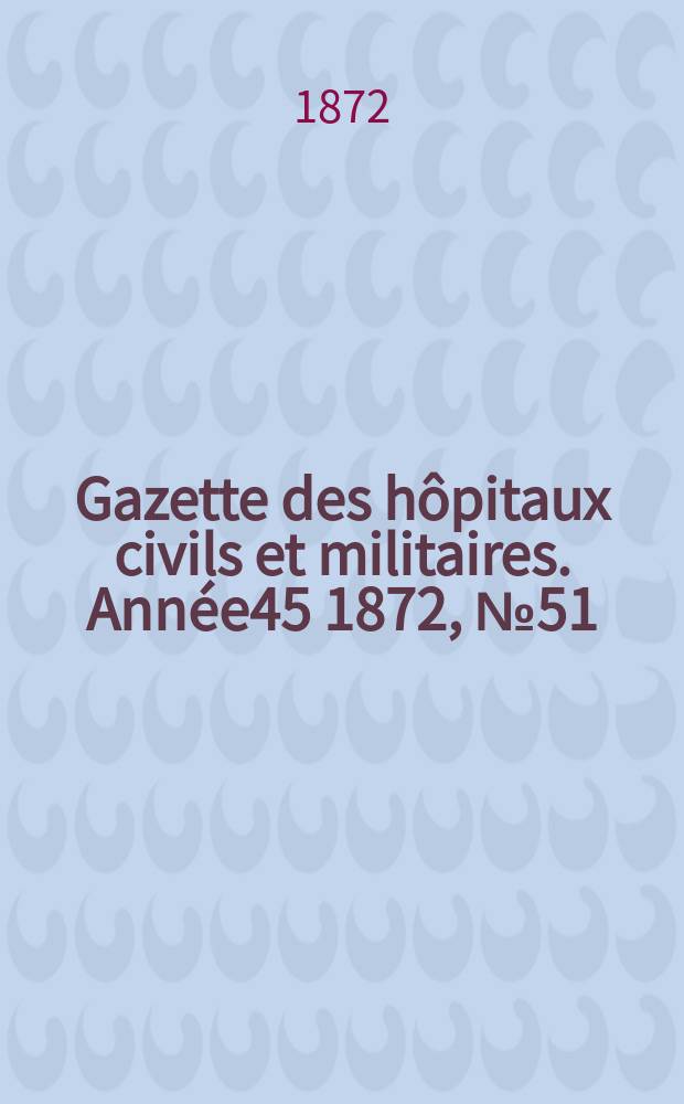 Gazette des h&ocirc;pitaux civils et militaires. Ann&eacute;e45 1872, №51