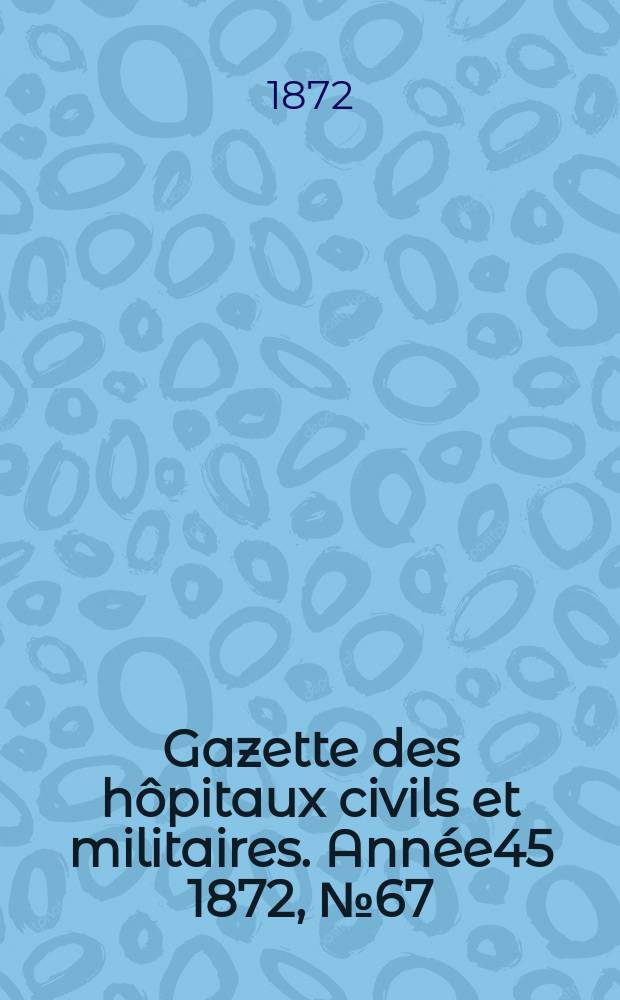 Gazette des h&ocirc;pitaux civils et militaires. Ann&eacute;e45 1872, №67
