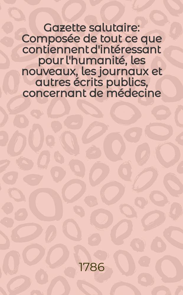Gazette salutaire : Compos&eacute;e de tout ce que contiennent d'int&eacute;ressant pour l'humanit&eacute;, les nouveaux, les journaux et autres &eacute;crits publics, concernant de m&eacute;decine, la chirurgie, la botanique, la chymie etc