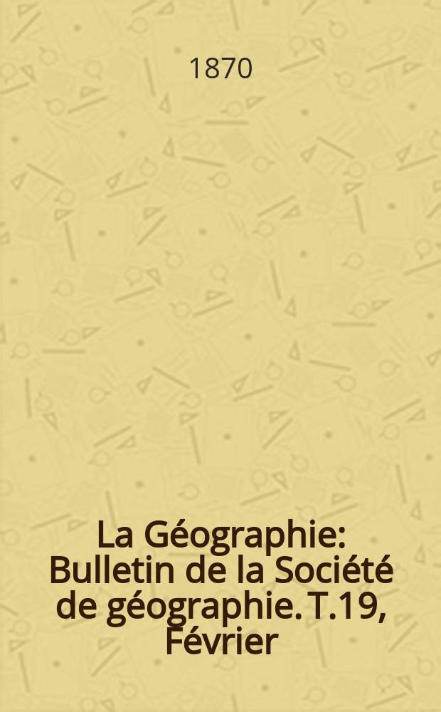 La G&eacute;ographie : Bulletin de la Soci&eacute;t&eacute; de g&eacute;ographie. T.19, F&eacute;vrier