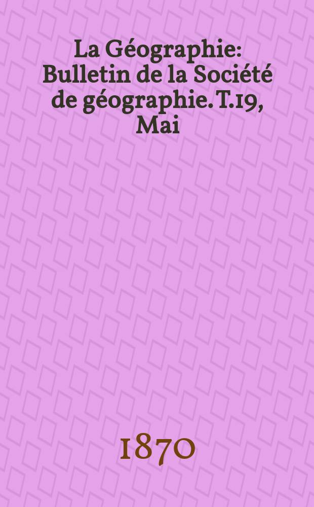 La Géographie : Bulletin de la Société de géographie. T.19, Mai