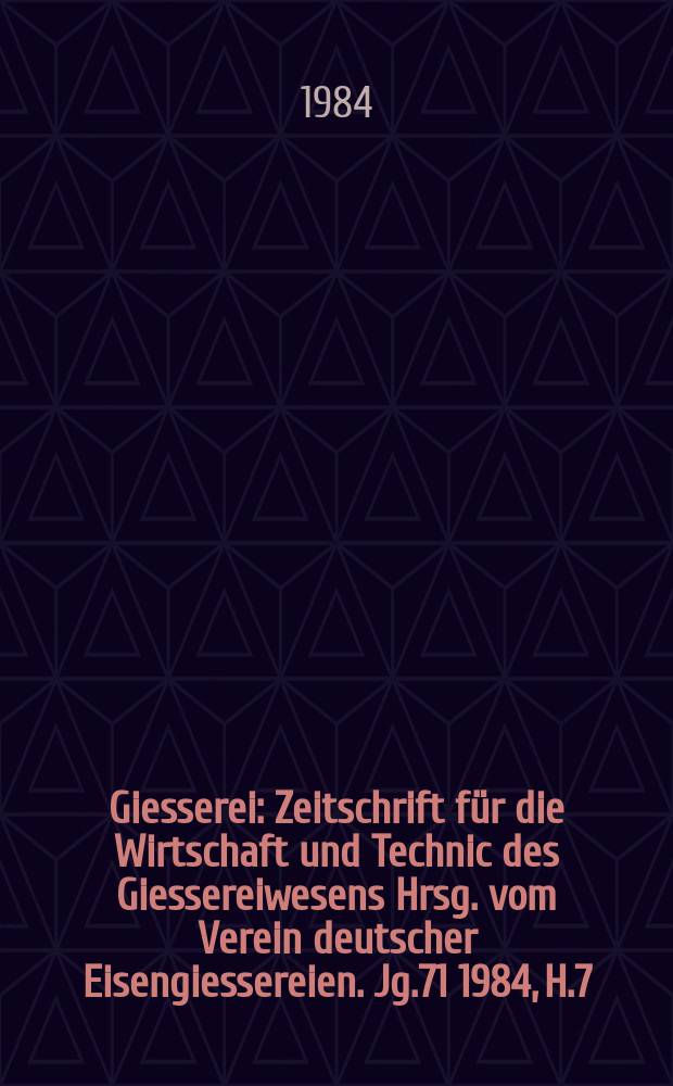 Giesserei : Zeitschrift für die Wirtschaft und Technic des Giessereiwesens Hrsg. vom Verein deutscher Eisengiessereien. Jg.71 1984, H.7