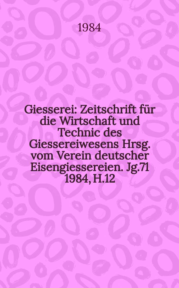 Giesserei : Zeitschrift für die Wirtschaft und Technic des Giessereiwesens Hrsg. vom Verein deutscher Eisengiessereien. Jg.71 1984, H.12