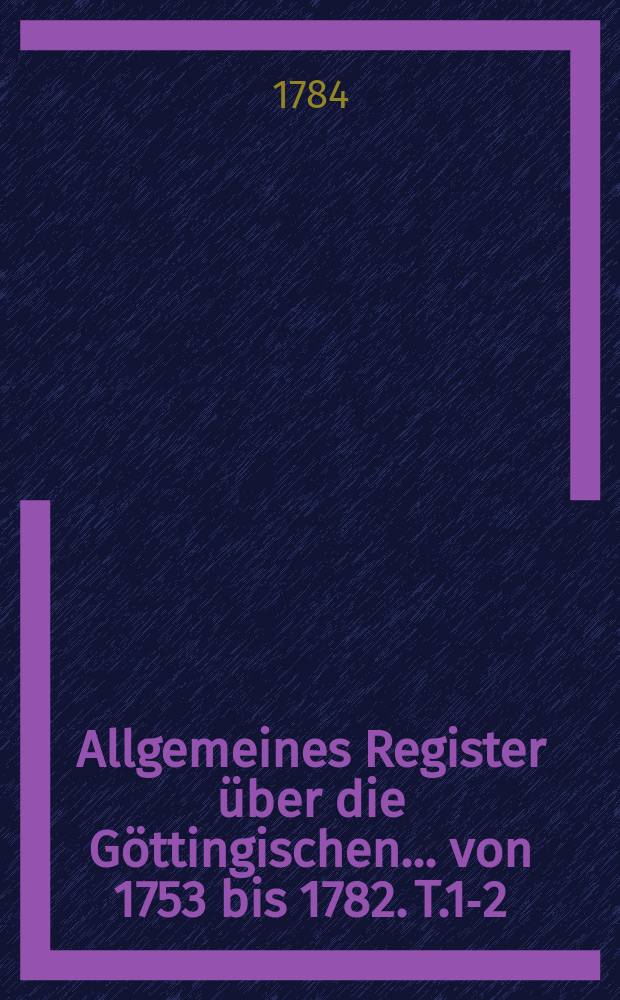 Allgemeines Register über die Göttingischen ... von 1753 bis 1782. T.1-2