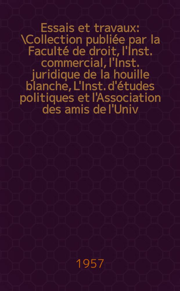 Essais et travaux : \Collection publiée par la Faculté de droit, l'Inst. commercial, l'Inst. juridique de la houille blanche, L'Inst. d'études politiques et l'Association des amis de l'Univ. de Grenoble