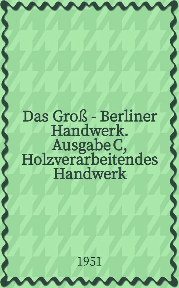 Das Groß - Berliner Handwerk. Ausgabe C, Holzverarbeitendes Handwerk : Zeitschrift für das Berliner Handwerk