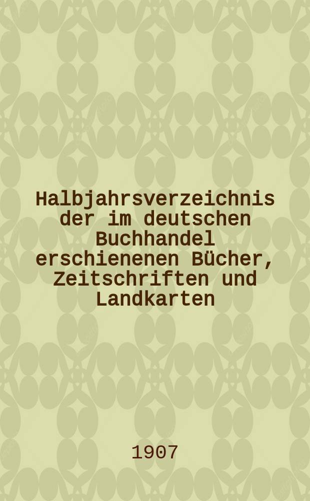 Halbjahrsverzeichnis der im deutschen Buchhandel erschienenen Bücher, Zeitschriften und Landkarten : Mit Voranzeigen von Neuigkeiten, Verlags- und Preisänderungen Nebst einem Register Forts. von Hinrichs' Halbjahrs-Katalog Bearb. von der Bibliographischen Abteilung des Börsenvereins der deutschen Buchhändler zu Leipzig. 1907, Erstes halbj. 218 forts. T.1 : Verzeichnis der Titel