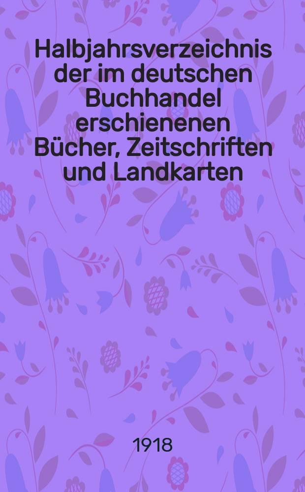 Halbjahrsverzeichnis der im deutschen Buchhandel erschienenen Bücher, Zeitschriften und Landkarten : Mit Voranzeigen von Neuigkeiten, Verlags- und Preisänderungen Nebst einem Register Forts. von Hinrichs' Halbjahrs-Katalog Bearb. von der Bibliographischen Abteilung des Börsenvereins der deutschen Buchhändler zu Leipzig. 1917, Zweites halbj. 239. forts. T.1 : Verzeichnis der Titel ...