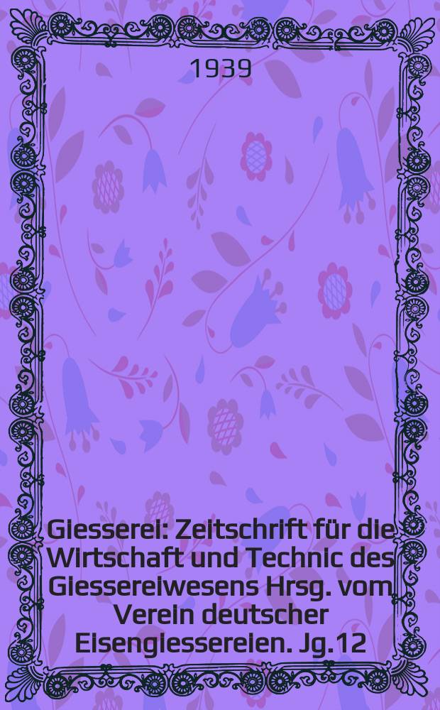 Giesserei : Zeitschrift f&uuml;r die Wirtschaft und Technic des Giessereiwesens Hrsg. vom Verein deutscher Eisengiessereien. Jg.12(26) 1939, H.16