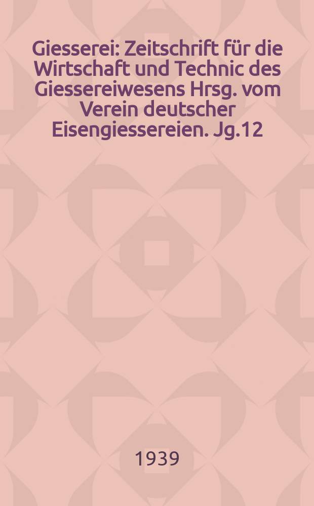 Giesserei : Zeitschrift f&uuml;r die Wirtschaft und Technic des Giessereiwesens Hrsg. vom Verein deutscher Eisengiessereien. Jg.12(26) 1939, H.12