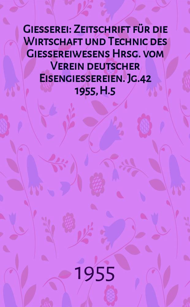 Giesserei : Zeitschrift f&uuml;r die Wirtschaft und Technic des Giessereiwesens Hrsg. vom Verein deutscher Eisengiessereien. Jg.42 1955, H.5