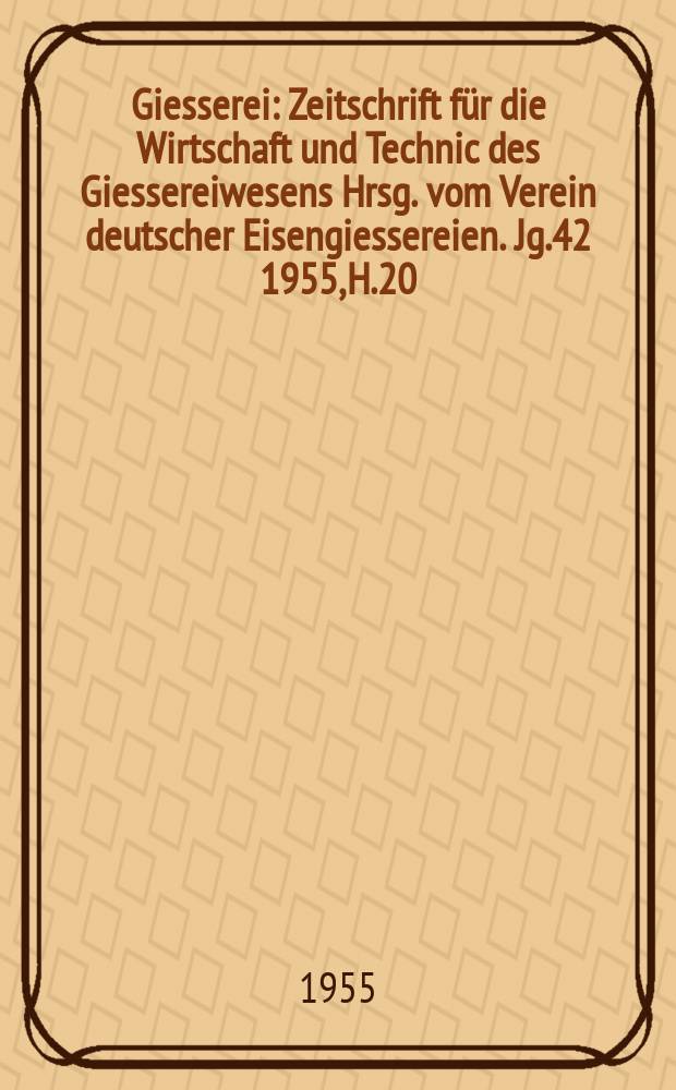 Giesserei : Zeitschrift für die Wirtschaft und Technic des Giessereiwesens Hrsg. vom Verein deutscher Eisengiessereien. Jg.42 1955, H.20