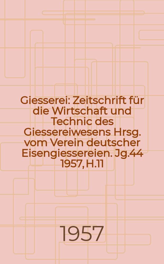 Giesserei : Zeitschrift für die Wirtschaft und Technic des Giessereiwesens Hrsg. vom Verein deutscher Eisengiessereien. Jg.44 1957, H.11