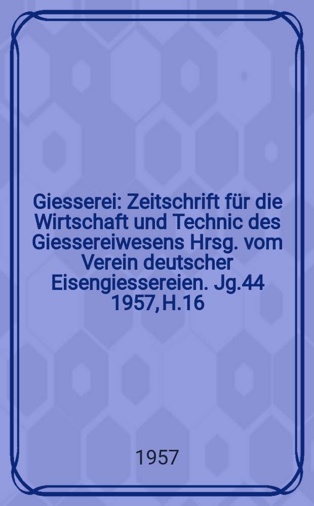 Giesserei : Zeitschrift f&uuml;r die Wirtschaft und Technic des Giessereiwesens Hrsg. vom Verein deutscher Eisengiessereien. Jg.44 1957, H.16