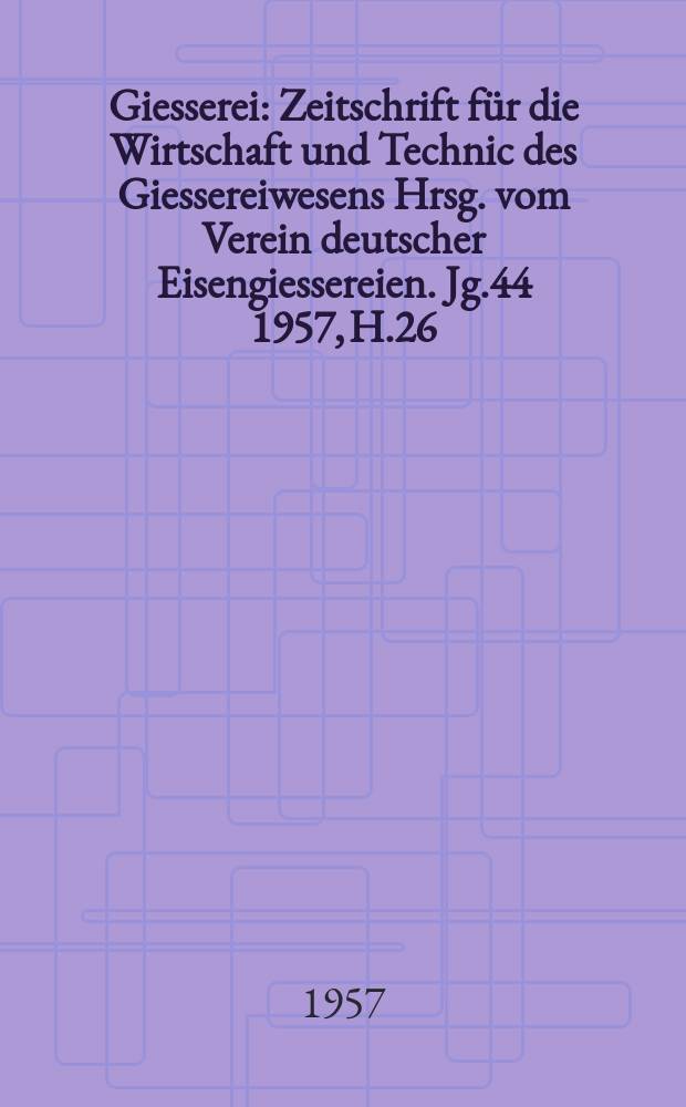 Giesserei : Zeitschrift f&uuml;r die Wirtschaft und Technic des Giessereiwesens Hrsg. vom Verein deutscher Eisengiessereien. Jg.44 1957, H.26