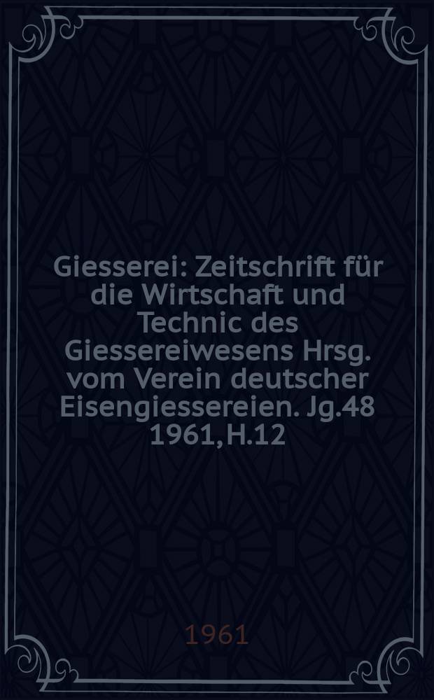 Giesserei : Zeitschrift für die Wirtschaft und Technic des Giessereiwesens Hrsg. vom Verein deutscher Eisengiessereien. Jg.48 1961, H.12