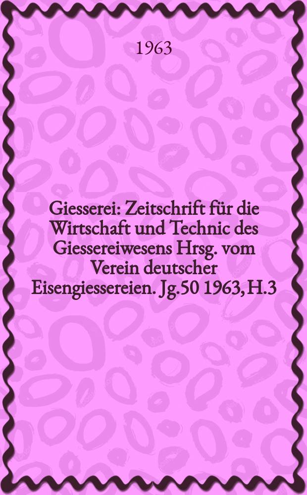 Giesserei : Zeitschrift f&uuml;r die Wirtschaft und Technic des Giessereiwesens Hrsg. vom Verein deutscher Eisengiessereien. Jg.50 1963, H.3