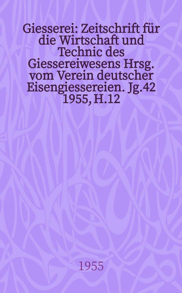 Giesserei : Zeitschrift für die Wirtschaft und Technic des Giessereiwesens Hrsg. vom Verein deutscher Eisengiessereien. Jg.42 1955, H.12
