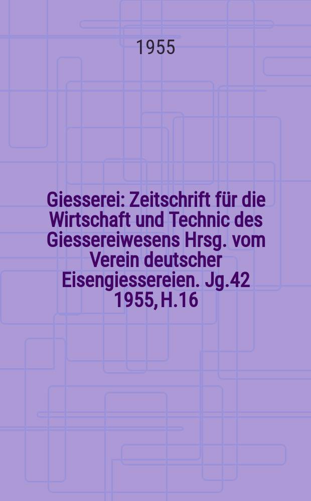 Giesserei : Zeitschrift für die Wirtschaft und Technic des Giessereiwesens Hrsg. vom Verein deutscher Eisengiessereien. Jg.42 1955, H.16