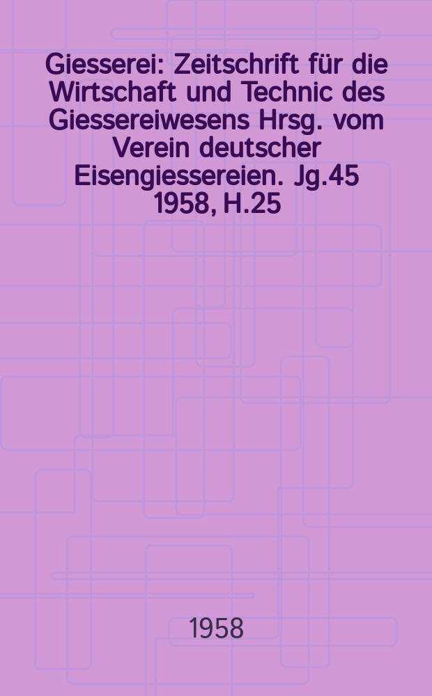 Giesserei : Zeitschrift f&uuml;r die Wirtschaft und Technic des Giessereiwesens Hrsg. vom Verein deutscher Eisengiessereien. Jg.45 1958, H.25