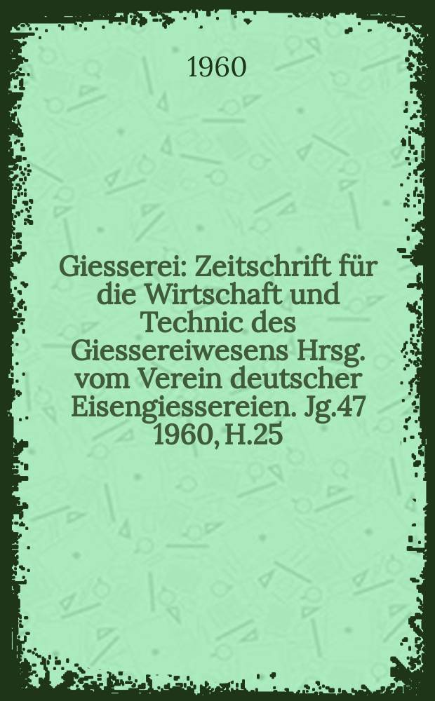 Giesserei : Zeitschrift für die Wirtschaft und Technic des Giessereiwesens Hrsg. vom Verein deutscher Eisengiessereien. Jg.47 1960, H.25