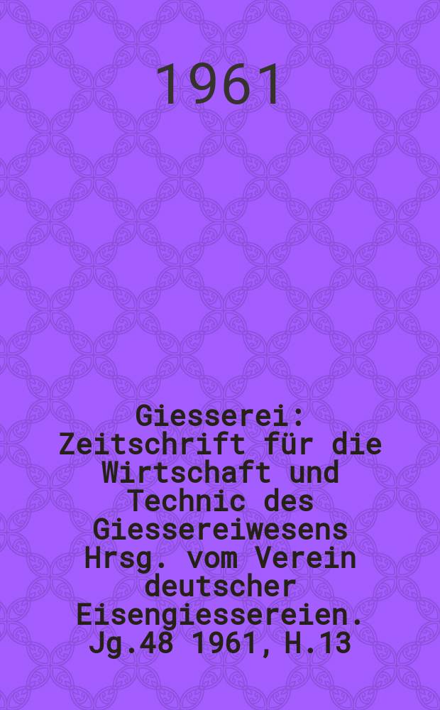Giesserei : Zeitschrift f&uuml;r die Wirtschaft und Technic des Giessereiwesens Hrsg. vom Verein deutscher Eisengiessereien. Jg.48 1961, H.13