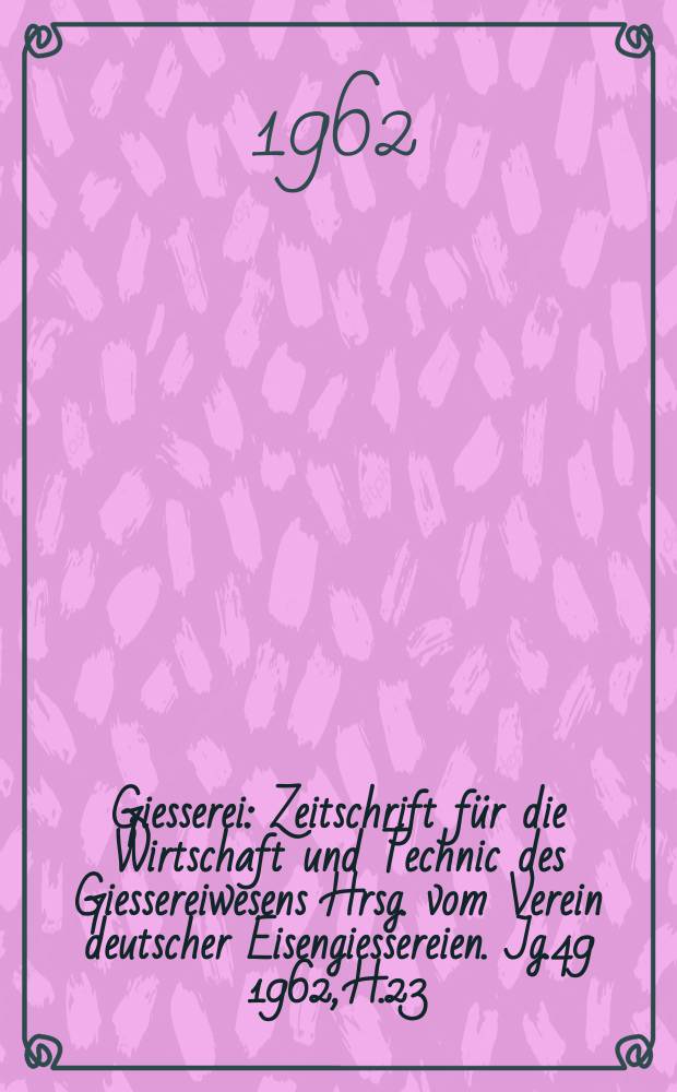 Giesserei : Zeitschrift für die Wirtschaft und Technic des Giessereiwesens Hrsg. vom Verein deutscher Eisengiessereien. Jg.49 1962, H.23