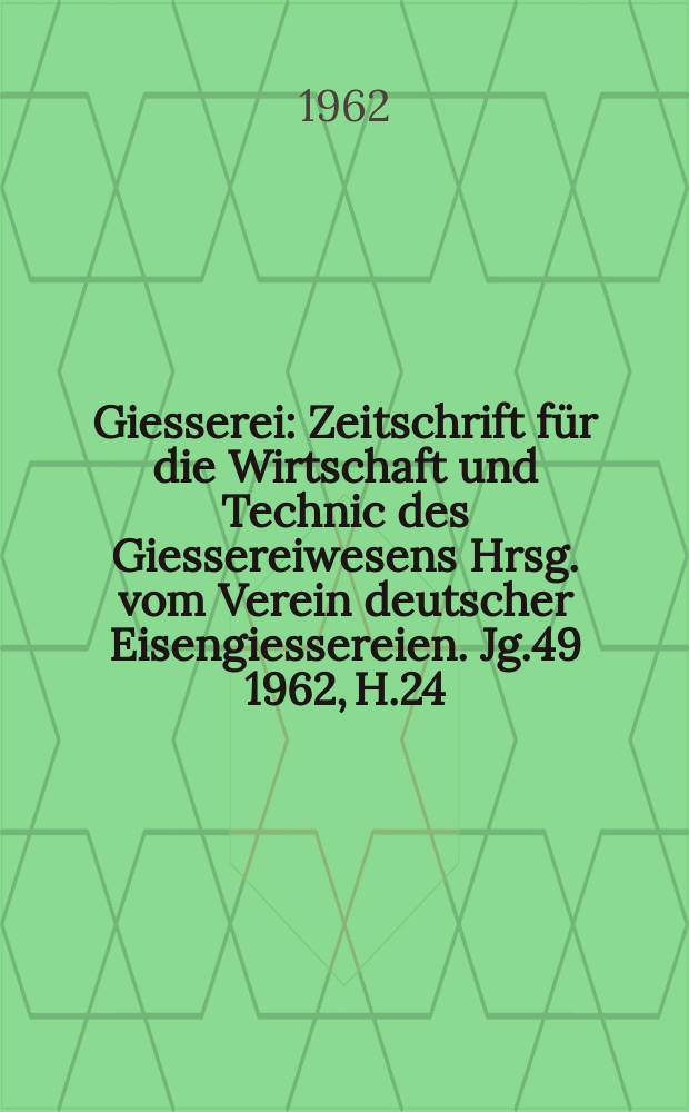 Giesserei : Zeitschrift für die Wirtschaft und Technic des Giessereiwesens Hrsg. vom Verein deutscher Eisengiessereien. Jg.49 1962, H.24