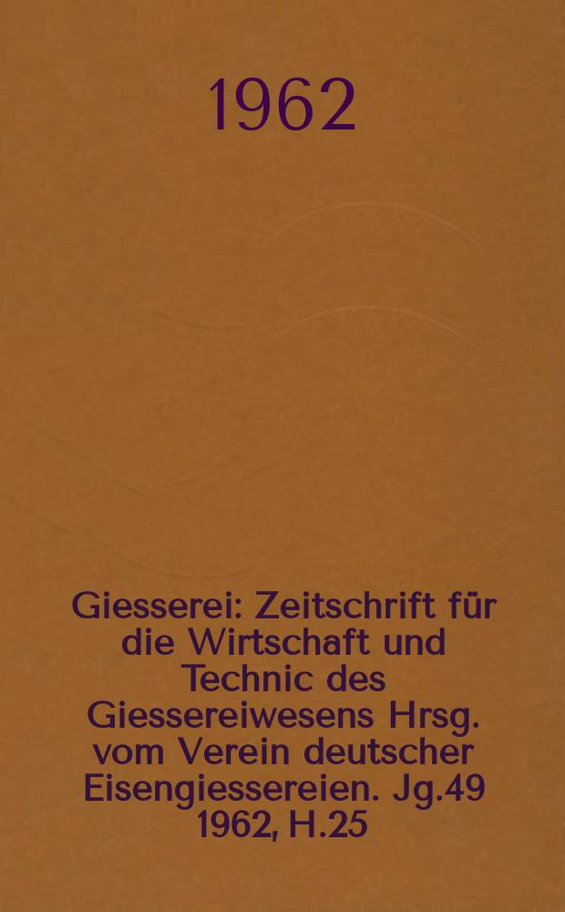 Giesserei : Zeitschrift für die Wirtschaft und Technic des Giessereiwesens Hrsg. vom Verein deutscher Eisengiessereien. Jg.49 1962, H.25