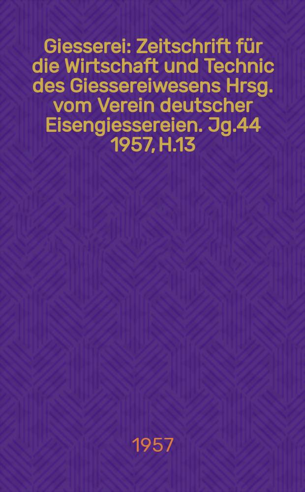 Giesserei : Zeitschrift für die Wirtschaft und Technic des Giessereiwesens Hrsg. vom Verein deutscher Eisengiessereien. Jg.44 1957, H.13