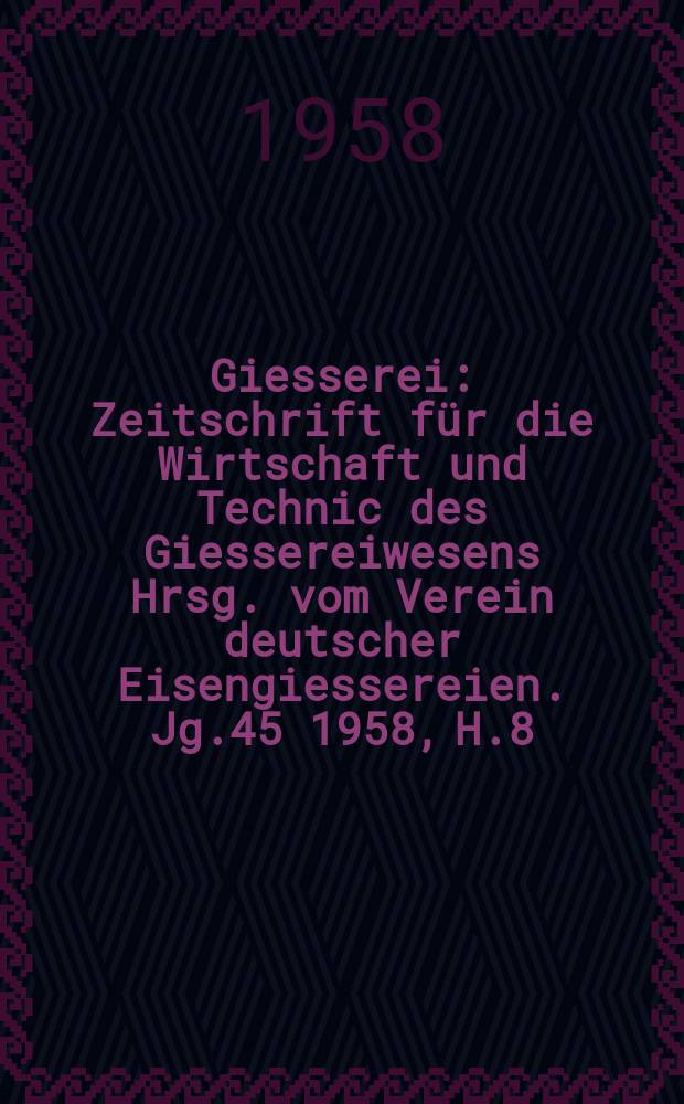 Giesserei : Zeitschrift f&uuml;r die Wirtschaft und Technic des Giessereiwesens Hrsg. vom Verein deutscher Eisengiessereien. Jg.45 1958, H.8