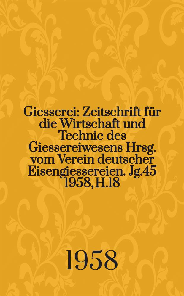 Giesserei : Zeitschrift f&uuml;r die Wirtschaft und Technic des Giessereiwesens Hrsg. vom Verein deutscher Eisengiessereien. Jg.45 1958, H.18