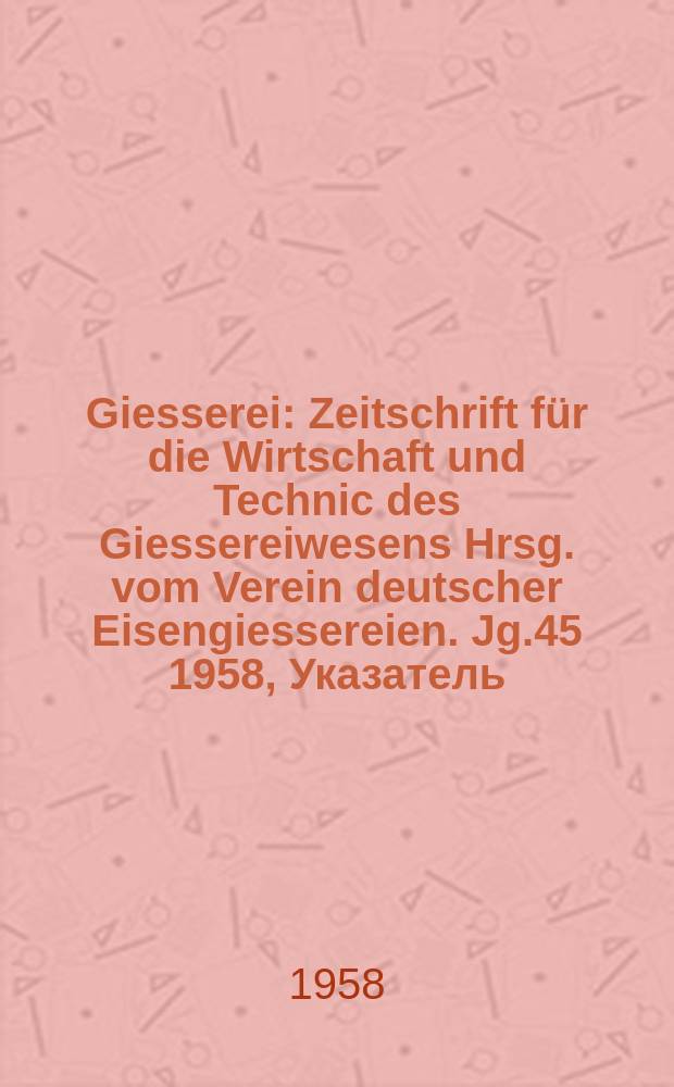 Giesserei : Zeitschrift für die Wirtschaft und Technic des Giessereiwesens Hrsg. vom Verein deutscher Eisengiessereien. Jg.45 1958, Указатель