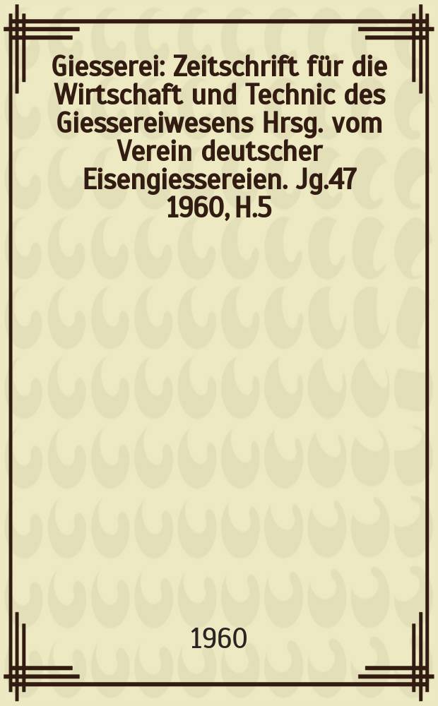 Giesserei : Zeitschrift für die Wirtschaft und Technic des Giessereiwesens Hrsg. vom Verein deutscher Eisengiessereien. Jg.47 1960, H.5