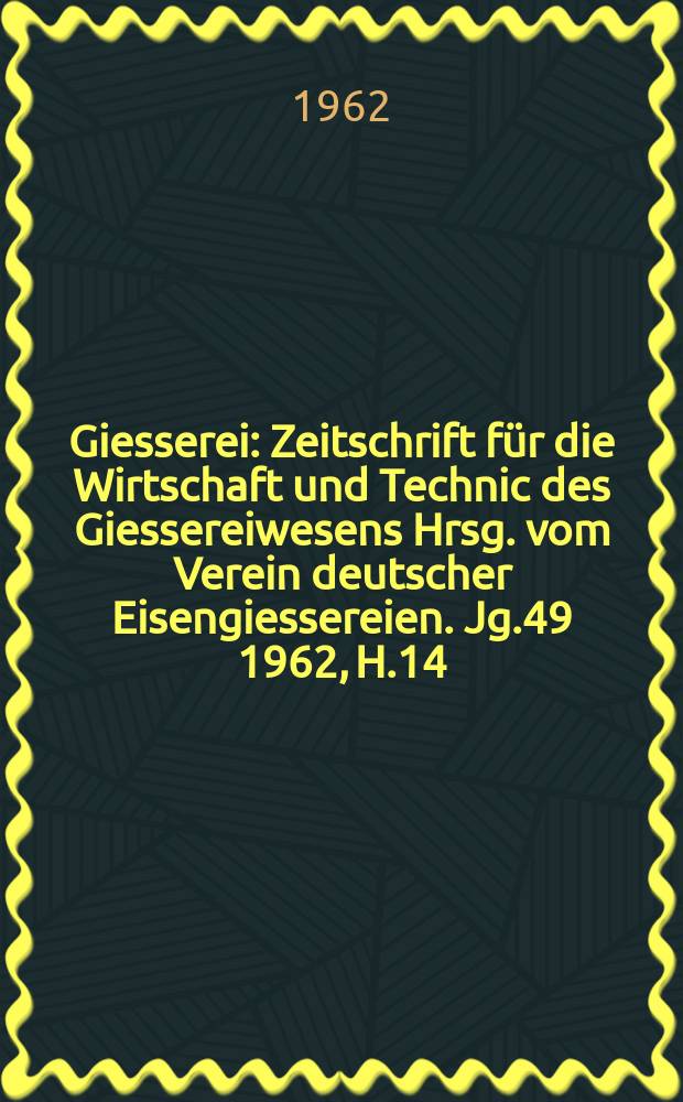 Giesserei : Zeitschrift f&uuml;r die Wirtschaft und Technic des Giessereiwesens Hrsg. vom Verein deutscher Eisengiessereien. Jg.49 1962, H.14