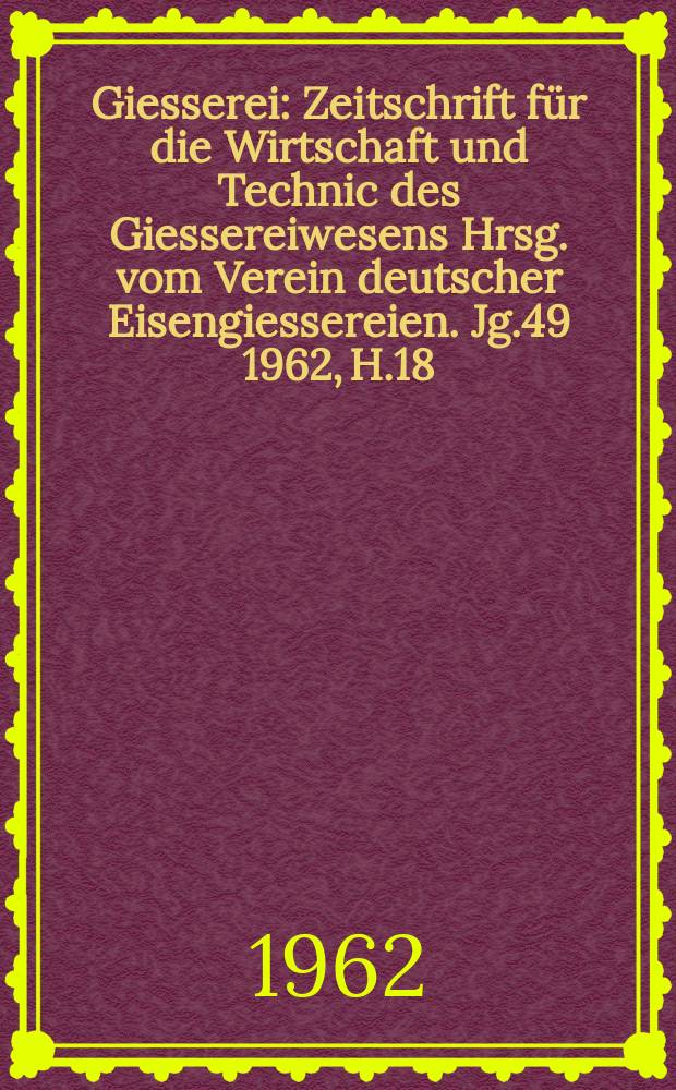 Giesserei : Zeitschrift für die Wirtschaft und Technic des Giessereiwesens Hrsg. vom Verein deutscher Eisengiessereien. Jg.49 1962, H.18
