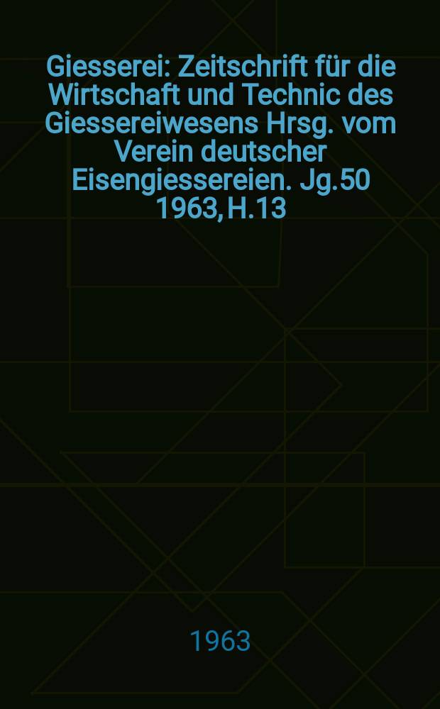 Giesserei : Zeitschrift für die Wirtschaft und Technic des Giessereiwesens Hrsg. vom Verein deutscher Eisengiessereien. Jg.50 1963, H.13