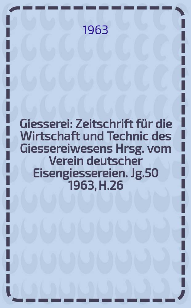 Giesserei : Zeitschrift für die Wirtschaft und Technic des Giessereiwesens Hrsg. vom Verein deutscher Eisengiessereien. Jg.50 1963, H.26