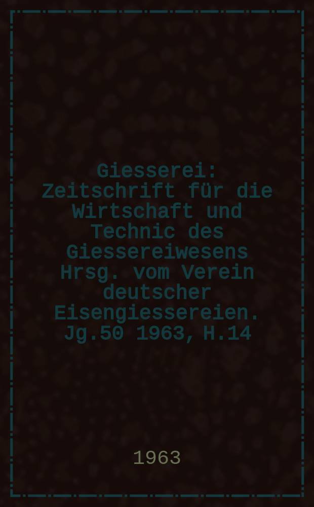 Giesserei : Zeitschrift für die Wirtschaft und Technic des Giessereiwesens Hrsg. vom Verein deutscher Eisengiessereien. Jg.50 1963, H.14