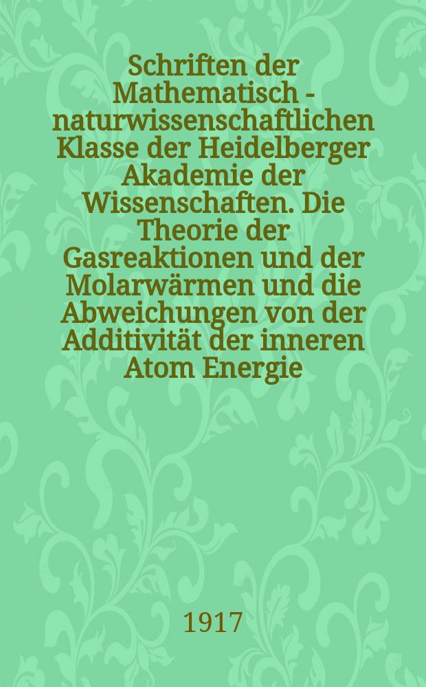 Schriften der Mathematisch - naturwissenschaftlichen Klasse der Heidelberger Akademie der Wissenschaften. Die Theorie der Gasreaktionen und der Molarwärmen und die Abweichungen von der Additivität der inneren Atom Energie