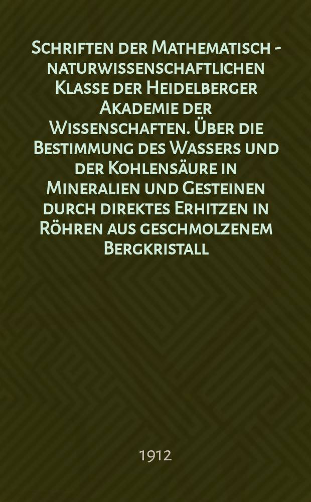 Schriften der Mathematisch - naturwissenschaftlichen Klasse der Heidelberger Akademie der Wissenschaften. Über die Bestimmung des Wassers und der Kohlensäure in Mineralien und Gesteinen durch direktes Erhitzen in Röhren aus geschmolzenem Bergkristall