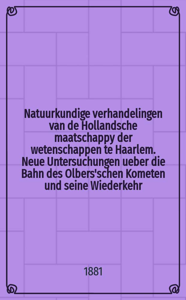 Natuurkundige verhandelingen van de Hollandsche maatschappy der wetenschappen te Haarlem. Neue Untersuchungen ueber die Bahn des Olbers'schen Kometen und seine Wiederkehr