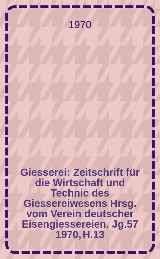 Giesserei : Zeitschrift für die Wirtschaft und Technic des Giessereiwesens Hrsg. vom Verein deutscher Eisengiessereien. Jg.57 1970, H.13