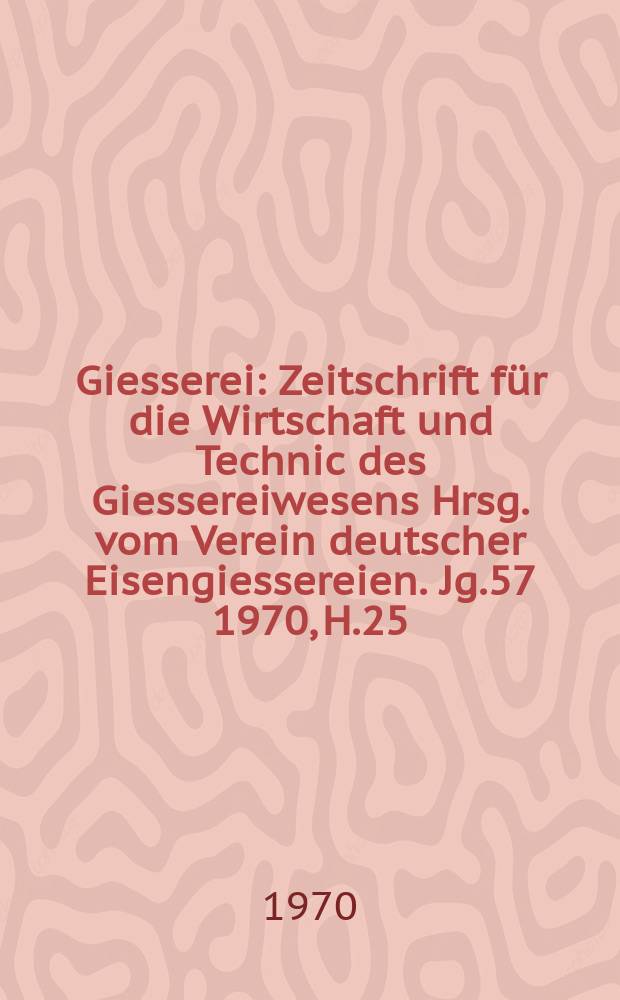 Giesserei : Zeitschrift für die Wirtschaft und Technic des Giessereiwesens Hrsg. vom Verein deutscher Eisengiessereien. Jg.57 1970, H.25