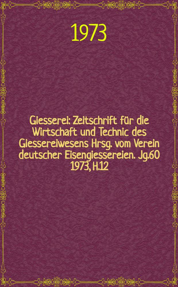 Giesserei : Zeitschrift f&uuml;r die Wirtschaft und Technic des Giessereiwesens Hrsg. vom Verein deutscher Eisengiessereien. Jg.60 1973, H.12