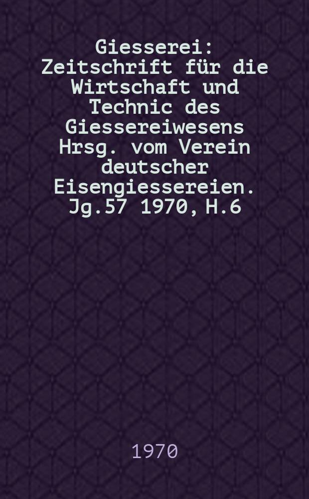 Giesserei : Zeitschrift für die Wirtschaft und Technic des Giessereiwesens Hrsg. vom Verein deutscher Eisengiessereien. Jg.57 1970, H.6