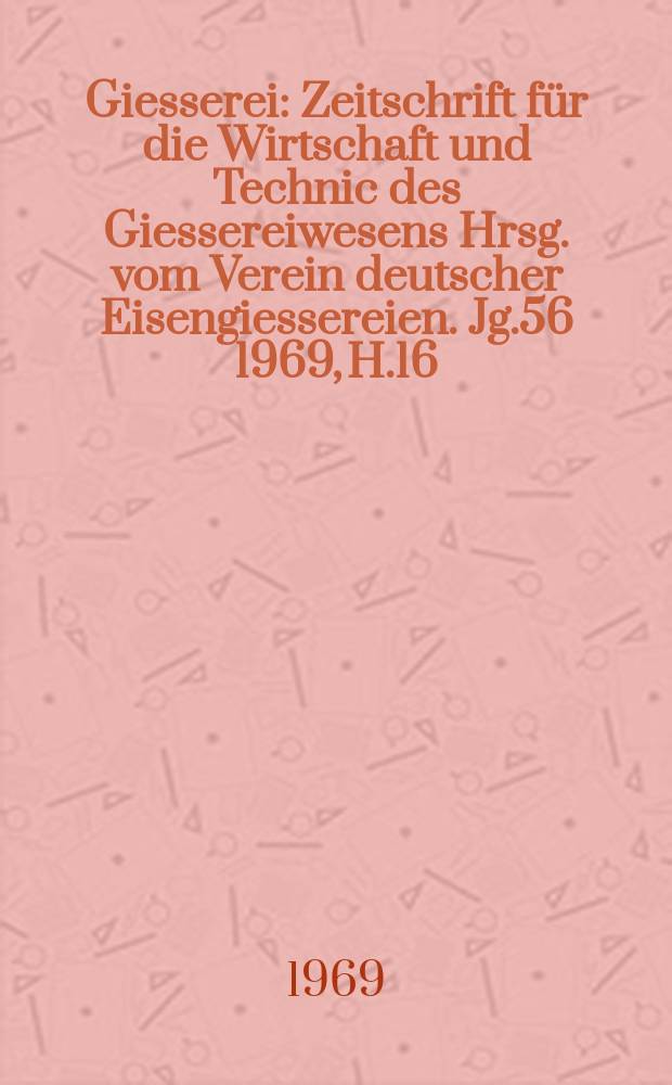 Giesserei : Zeitschrift f&uuml;r die Wirtschaft und Technic des Giessereiwesens Hrsg. vom Verein deutscher Eisengiessereien. Jg.56 1969, H.16