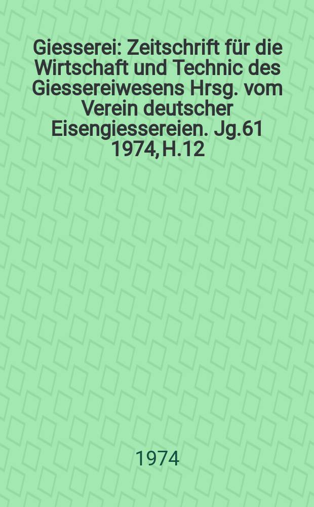 Giesserei : Zeitschrift f&uuml;r die Wirtschaft und Technic des Giessereiwesens Hrsg. vom Verein deutscher Eisengiessereien. Jg.61 1974, H.12