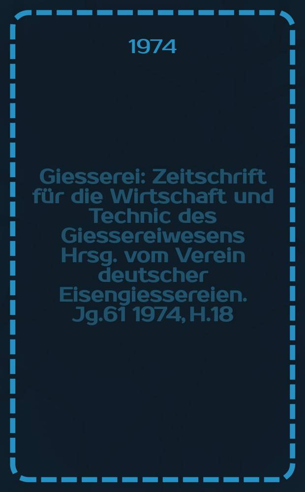 Giesserei : Zeitschrift für die Wirtschaft und Technic des Giessereiwesens Hrsg. vom Verein deutscher Eisengiessereien. Jg.61 1974, H.18